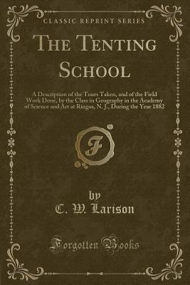 The Tenting School: A Description of the Tours Taken, and of the Field Work Done, by the Class in Geography in the Academy of Science and Art at Ringos, N. J., During the Year 1882 (Classic Reprint)