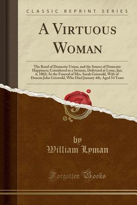 A Virtuous Woman: The Bond of Domestic Union, and the Source of Domestic Happiness; Considered in a Sermon, Delivered at Lyme, Jan; 6, 1802; At the ... Griswold, Who Died January 4th, Aged 54 Years
