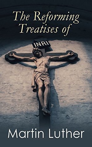 The Reforming Treatises of Martin Luther: The Most Influential Revolutionary Works: Address to the Christian Nobility of the German Nation, Prelude on ... Church & A Treatise on Christian Liberty