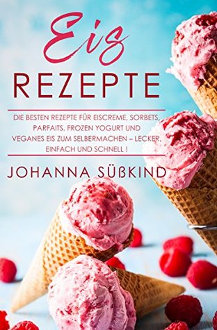 Eis Rezepte: Die besten Rezepte für Eiscreme, Sorbets, Parfaits, Frozen Yogurt und veganes Eis zum Selbermachen – lecker, einfach und schnell! (German Edition)