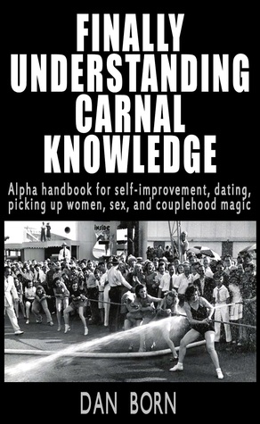 Finally Understanding Carnal Knowledge: Alpha handbook for self-improvement, dating, picking up women, sex, and couplehood magic