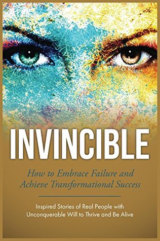 Invincible: How to Embrace Failure and Achieve Transformational Success (Inspired Stories of Real People with Unconquerable Will to Thrive and Be Alive)
