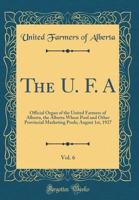 The U. F. A, Vol. 6: Official Organ of the United Farmers of Alberta, the Alberta Wheat Pool and Other Provincial Marketing Pools; August 1st, 1927 (Classic Reprint)