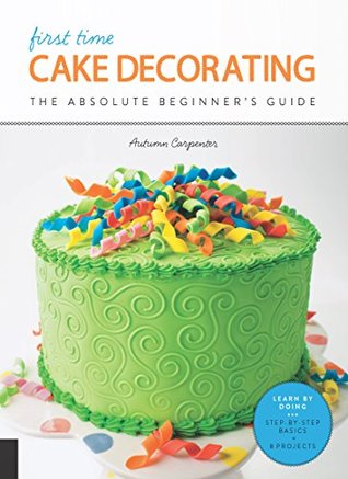 First Time Cake Decorating: The Absolute Beginner's Guide - Learn by Doing * Step-by-Step Basics + Projects