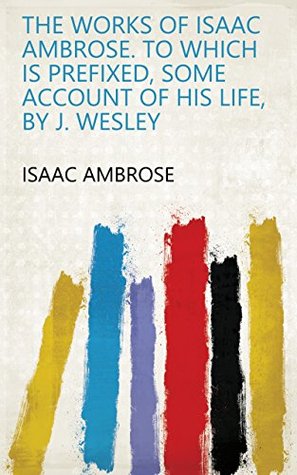 The works of Isaac Ambrose. To which is prefixed, some account of his life, by J. Wesley