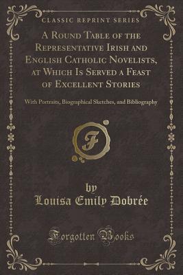 A Round Table of the Representative Irish and English Catholic Novelists, at Which Is Served a Feast of Excellent Stories: With Portraits, Biographical Sketches, and Bibliography (Classic Reprint)
