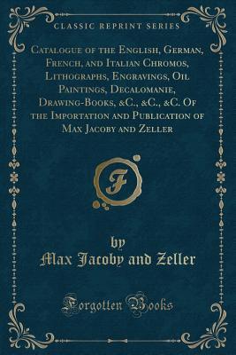 Catalogue of the English, German, French, and Italian Chromos, Lithographs, Engravings, Oil Paintings, Decalomanie, Drawing-Books, &C., &C., &C. Of ... of Max Jacoby and Zeller (Classic Reprint)