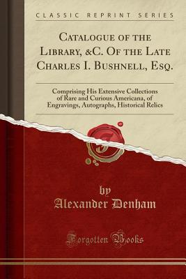 Catalogue of the Library, &C. Of the Late Charles I. Bushnell, Esq.: Comprising His Extensive Collections of Rare and Curious Americana, of Engravings, Autographs, Historical Relics (Classic Reprint)