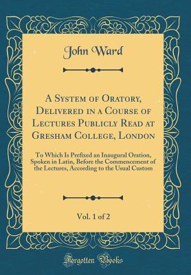 A System of Oratory, Delivered in a Course of Lectures Publicly Read at Gresham College, London, Vol. 1 of 2: To Which Is Prefixed an Inaugural Oration, Spoken in Latin, Before the Commencement of the