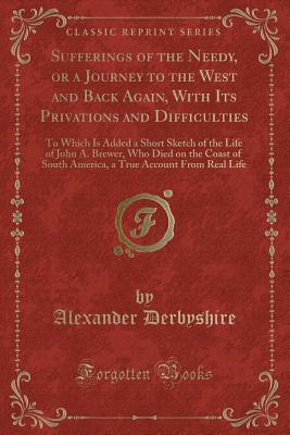 Sufferings of the Needy, or a Journey to the West and Back Again, With Its Privations and Difficulties: To Which Is Added a Short Sketch of the Life ... South America, a True Account From Real Life