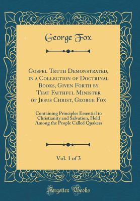Gospel Truth Demonstrated, in a Collection of Doctrinal Books, Given Forth by That Faithful Minister of Jesus Christ, George Fox, Vol. 1 of 3: Containing Principles Essential to Christianity and Salvation, Held Among the People Called Quakers