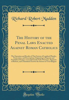 The History of the Penal Laws Enacted Against Roman Catholics: The Operation and Results of That System of Legalized Plunder, Persecution, and ... Under False Pretences, Pigments of Refor