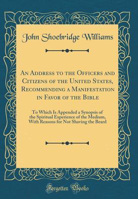 An Address to the Officers and Citizens of the United States, Recommending a Manifestation in Favor of the Bible: To Which Is Appended a Synopsis of ... for Not Shaving the Beard (Classic Reprint)