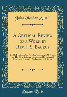 A Critical Review of a Work by Rev. J. S. Backus: Entitled, Universalism Another Gospel, or J. M. Austin Vs. The Bible; Being an Exposition of Its ... Applications of Scripture