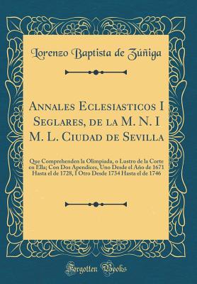 Annales Eclesiasticos I Seglares, de la M. N. I M. L. Ciudad de Sevilla: Que Comprehenden la Olimpiada, o Lustro de la Corte en Ella; Con Dos Apendices, Uno Desde el Año de 1671 Hasta el de 1728, I O