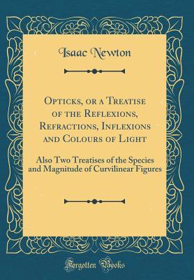Opticks, or a Treatise of the Reflexions, Refractions, Inflexions and Colours of Light: Also Two Treatises of the Species and Magnitude of Curvilinear Figures