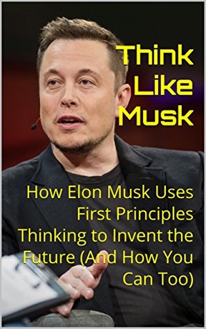 Think Like Musk: How Elon Musk Uses First Principles Thinking to Invent the Future (And How You Can Too)