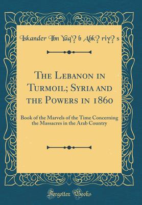 The Lebanon in Turmoil; Syria and the Powers in 1860: Book of the Marvels of the Time Concerning the Massacres in the Arab Country (Classic Reprint)