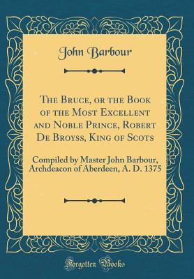 The Bruce, or the Book of the Most Excellent and Noble Prince, Robert De Broyss, King of Scots: Compiled by Master John Barbour, Archdeacon of Aberdeen, A. D. 1375