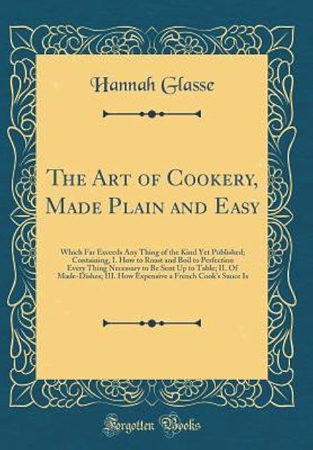 The Art of Cookery, Made Plain and Easy: Which Far Exceeds Any Thing of the Kind Yet Published; Containing: How to Roast and Boil to Perfection Every Thing Necessary to Be Sent Up to Table; Of Made-Di