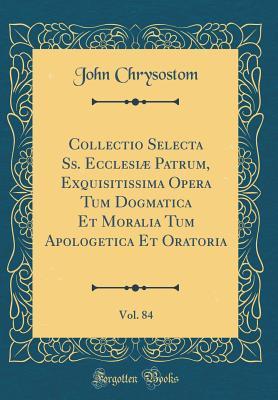 Collectio Selecta Ss. Ecclesi� Patrum, Exquisitissima Opera Tum Dogmatica Et Moralia Tum Apologetica Et Oratoria, Vol. 84 (Classic Reprint)