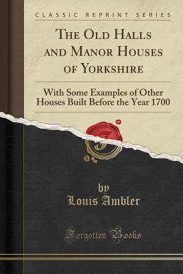 The Old Halls and Manor Houses of Yorkshire: With Some Examples of Other Houses Built Before the Year 1700