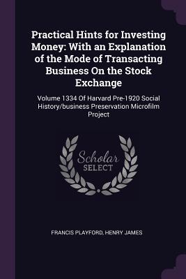 Practical Hints for Investing Money: With an Explanation of the Mode of Transacting Business On the Stock Exchange: Volume 1334 Of Harvard Pre-1920 ... Preservation Microfilm Project