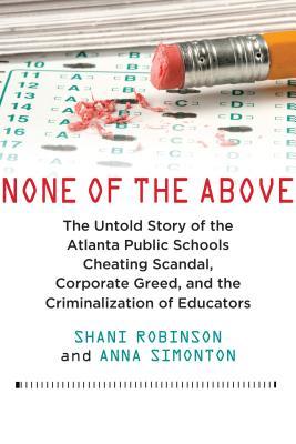None Of The Above The Untold Story Of The Atlanta Public Schools Cheating Scandal Corporate Greed And The Criminalization Of Educators By Shani Robinson