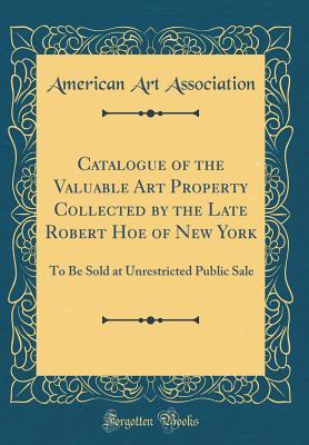 Catalogue of the Valuable Art Property Collected by the Late Robert Hoe of New York: To Be Sold at Unrestricted Public Sale (Classic Reprint)