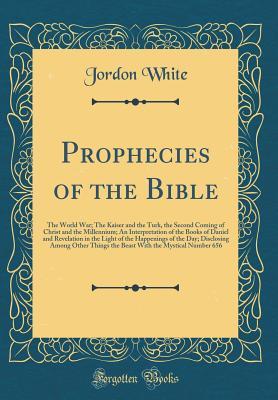 Prophecies of the Bible: The World War; The Kaiser and the Turk, the Second Coming of Christ and the Millennium; An Interpretation of the Books of ... Disclosing Among Other Things the Beast Wit