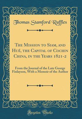 The Mission to Siam, and Hué, the Capital of Cochin China, in the Years 1821-2: From the Journal of the Late George Finlayson, With a Memoir of the Author