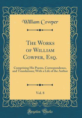The Works of William Cowper, Esq., Vol. 8: Comprising His Poems, Correspondence, and Translations; With a Life of the Author (Classic Reprint)