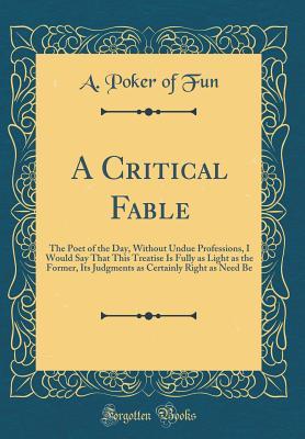 A Critical Fable: The Poet of the Day, Without Undue Professions, I Would Say That This Treatise Is Fully as Light as the Former, Its Judgments as Certainly Right as Need Be (Classic Reprint)