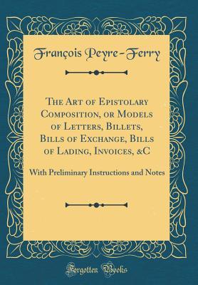 The Art of Epistolary Composition, or Models of Letters, Billets, Bills of Exchange, Bills of Lading, Invoices, &C: With Preliminary Instructions and Notes (Classic Reprint)