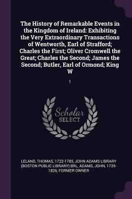 The History of Remarkable Events in the Kingdom of Ireland: Exhibiting the Very Extraordinary Transactions of Wentworth, Earl of Strafford; Charles ... the Second; Butler, Earl of Ormond; King W: