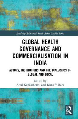 Global Health Governance and Commercialisation of Public Health in India: Actors, Institutions and the Dialectics of Global and Local (Routledge/Edinburgh South Asian Studies Series)