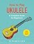 How to Play Ukulele: A Complete Guide for Beginners (How to Play Music Series)