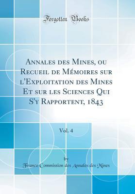 Annales des Mines, ou Recueil de Mémoires sur l'Exploitation des Mines Et sur les Sciences Qui S'y Rapportent, 1843, Vol. 4 (Classic Reprint) (French Edition)