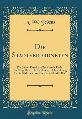 Die Stadtverordneten: Ein Führer Durch das Bestehende Recht, Zunächst Durch die Preußische Städteordnung für die Östlichen Provinzen vom 30. Mai 1853 (Classic Reprint) (German Edition)