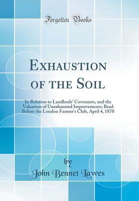 Exhaustion of the Soil: In Relation to Landlords' Covenants, and the Valuation of Unexhausted Improvements; Read Before the London Farmer's Club, April 4, 1870 (Classic Reprint)