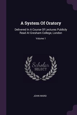 A System Of Oratory: Delivered In A Course Of Lectures Publicly Read At Gresham College, London; Volume 1