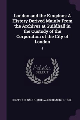 London and the Kingdom: A History Derived Mainly From the Archives at Guildhall in the Custody of the Corporation of the City of London: 3