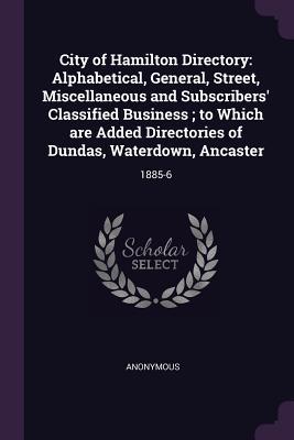 City of Hamilton Directory: Alphabetical, General, Street, Miscellaneous and Subscribers' Classified Business; to Which are Added Directories of Dundas, Waterdown, Ancaster: 1885-6