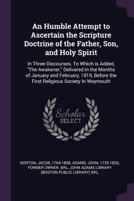 An Humble Attempt to Ascertain the Scripture Doctrine of the Father, Son, and Holy Spirit: In Three Discourses. To Which is Added, "The Awakener," ... the First Religious Society In Weymouth