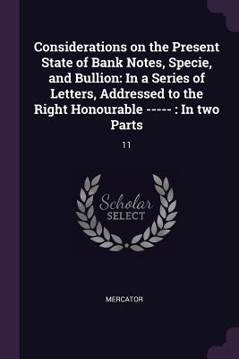 Considerations on the Present State of Bank Notes, Specie, and Bullion: In a Series of Letters, Addressed to the Right Honourable -----: In two Parts: 11