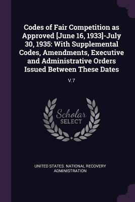 Codes of Fair Competition as Approved [June 16, 1933]-July 30, 1935: With Supplemental Codes, Amendments, Executive and Administrative Orders Issued Between These Dates: V.7