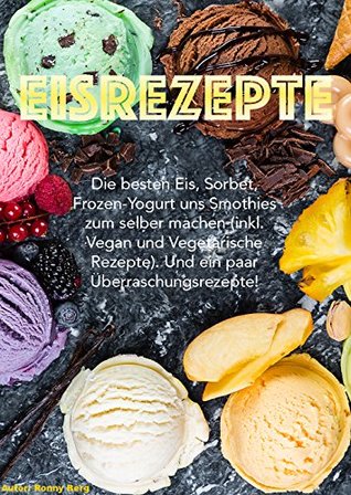 Eis Rezepte: Die besten Eis, Sorbets, Frozen-Yogurts und Smoothies zum selber machen. (inkl. vegane und vegetarische Rezepte) Und ein paar Überraschungsrezepte! (German Edition)