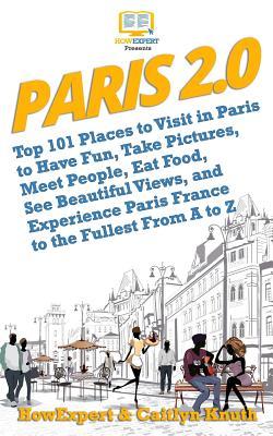 Paris 2.0: Top 101 Places to Visit in Paris to Have Fun, Take Pictures, Meet People, Eat Food, See Beautiful Views, and Experience Paris France to the Fullest From A to Z
