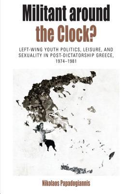 Militant Around the Clock?: Left-Wing Youth Politics, Leisure, and Sexuality in Post-Dictatorship Greece, 1974-1981 (Protest, Culture & Society, 13)