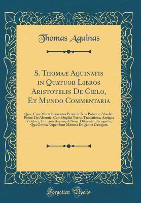 S. Thoma� Aquinatis in Quatuor Libros Aristotelis de Coelo, Et Mundo Commentaria: Qu�, Cum Morte Pr�ventus Persicere Non Potuerit, Absolvit Petrus de Alvernia: Cum Duplici Textus Tranlatione, Antiqua Videlicer, Et Ioanis Argyropili Noua, Diligenter Rec